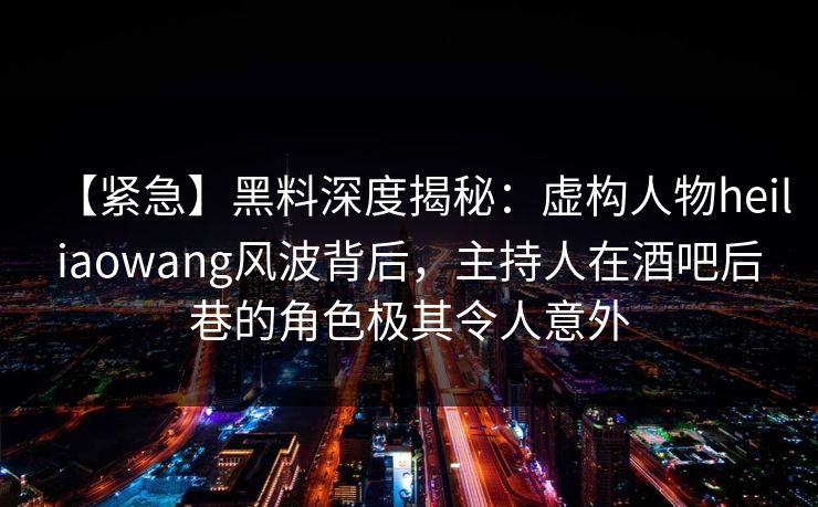 【紧急】黑料深度揭秘：虚构人物heiliaowang风波背后，主持人在酒吧后巷的角色极其令人意外