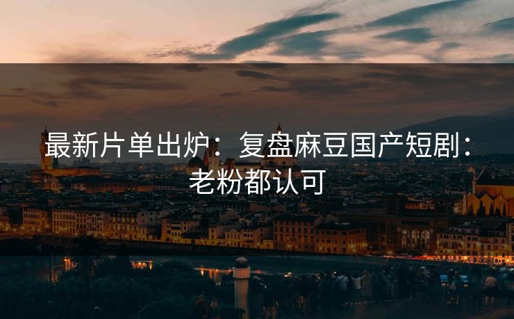 最新片单出炉：复盘麻豆国产短剧：老粉都认可