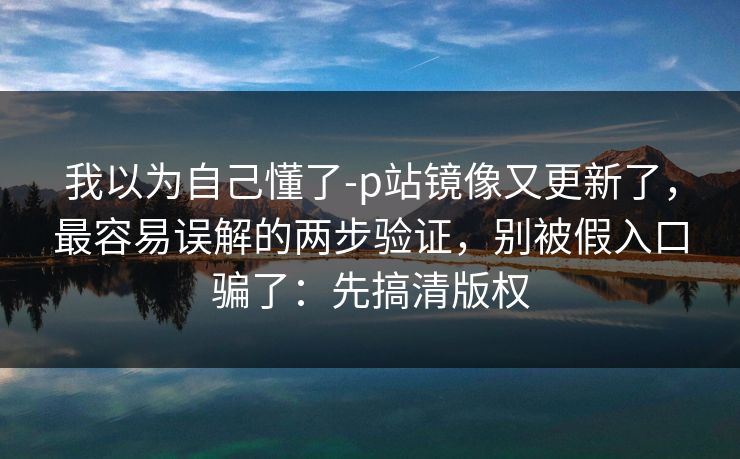 我以为自己懂了-p站镜像又更新了,最容易误解的两步验证,别被假入口骗了:先搞清版权