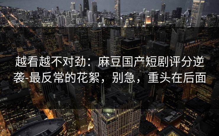 越看越不对劲:麻豆国产短剧评分逆袭-最反常的花絮,别急,重头在后面