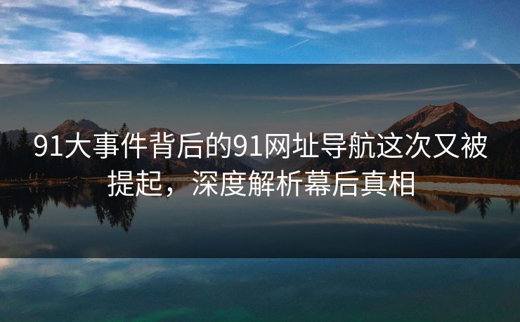91大事件背后的91网址导航这次又被提起，深度解析幕后真相