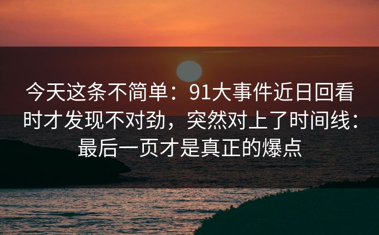 今天这条不简单：91大事件近日回看时才发现不对劲，突然对上了时间线：最后一页才是真正的爆点