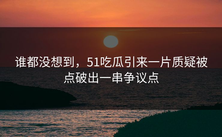 谁都没想到，51吃瓜引来一片质疑被点破出一串争议点