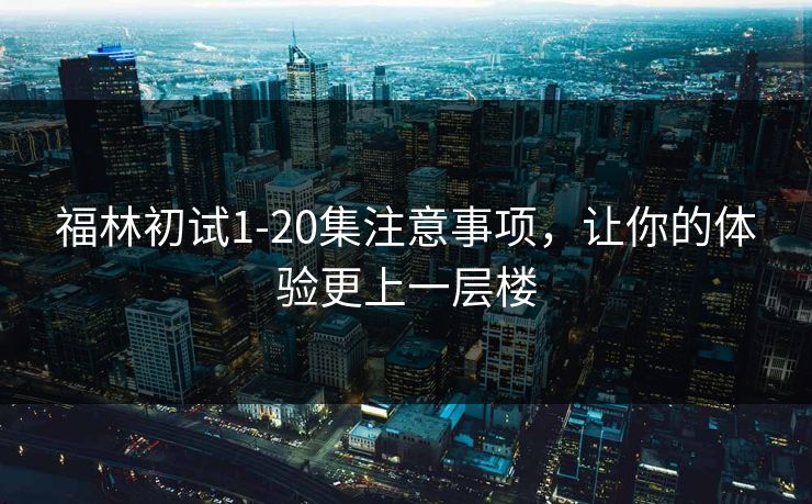 福林初试1-20集注意事项,让你的体验更上一层楼 福林初试1-20集注意事项,让你的体验更上一层楼