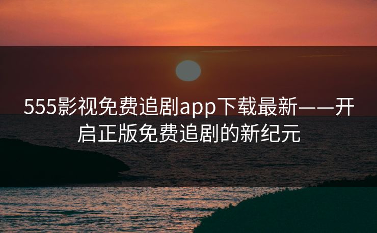 555影视免费追剧app下载最新——开启正版免费追剧的新纪元 555影视免费追剧app下载最新——开启正版免费追剧的新纪元