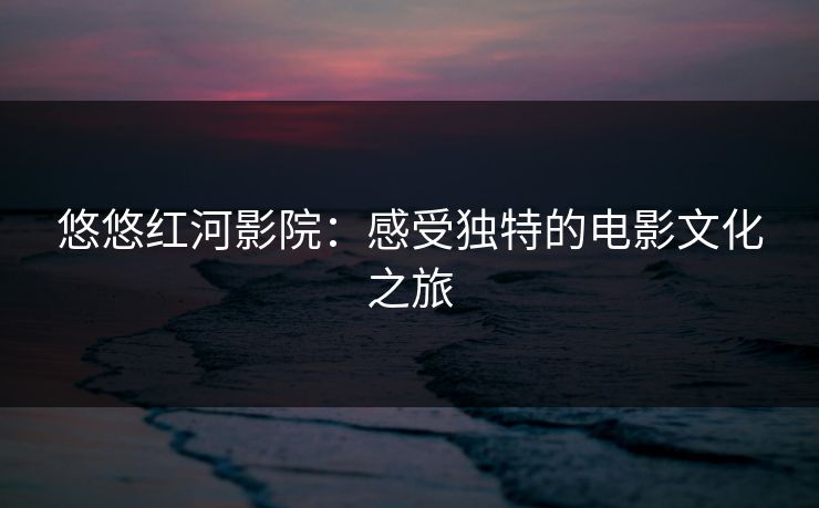 悠悠红河影院:感受独特的电影文化之旅 悠悠红河影院:感受独特的电影文化之旅