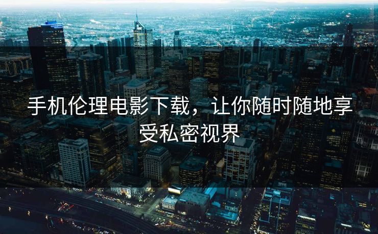手机伦理电影下载，让你随时随地享受私密视界