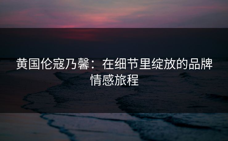 黄国伦寇乃馨:在细节里绽放的品牌情感旅程 黄国伦寇乃馨:在细节里绽放的品牌情感旅程