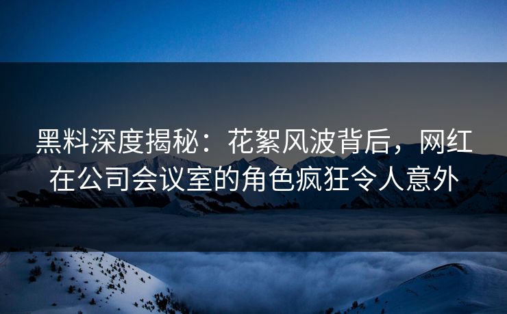 黑料深度揭秘:花絮风波背后,网红在公司会议室的角色疯狂令人意外