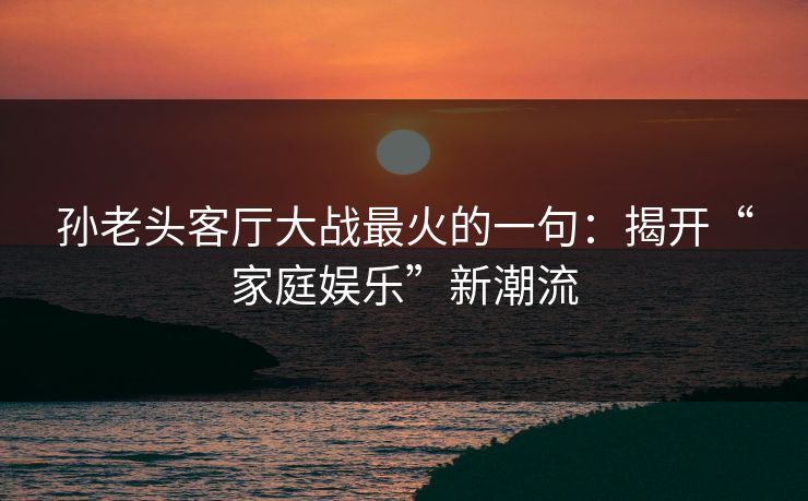 孙老头客厅大战最火的一句：揭开“家庭娱乐”新潮流