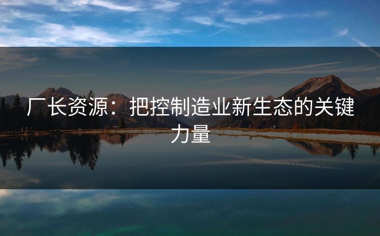 厂长资源:把控制造业新生态的关键力量 厂长资源:把控制造业新生态的关键力量