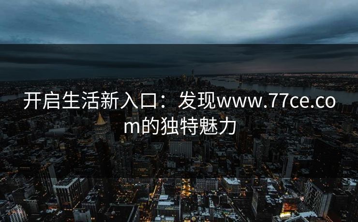 开启生活新入口：发现www.77ce.com的独特魅力