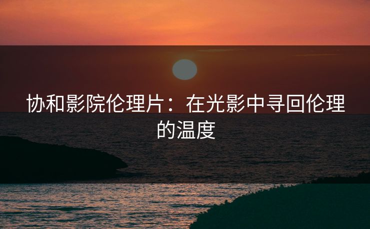 协和影院伦理片：在光影中寻回伦理的温度