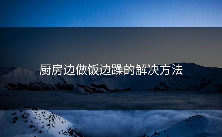 厨房边做饭边躁的解决方法 厨房边做饭边躁的解决方法