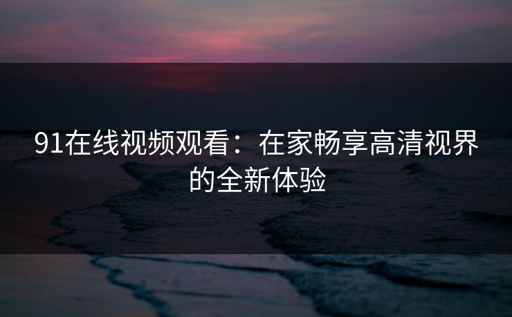 91在线视频观看:在家畅享高清视界的全新体验 91在线视频观看:在家畅享高清视界的全新体验