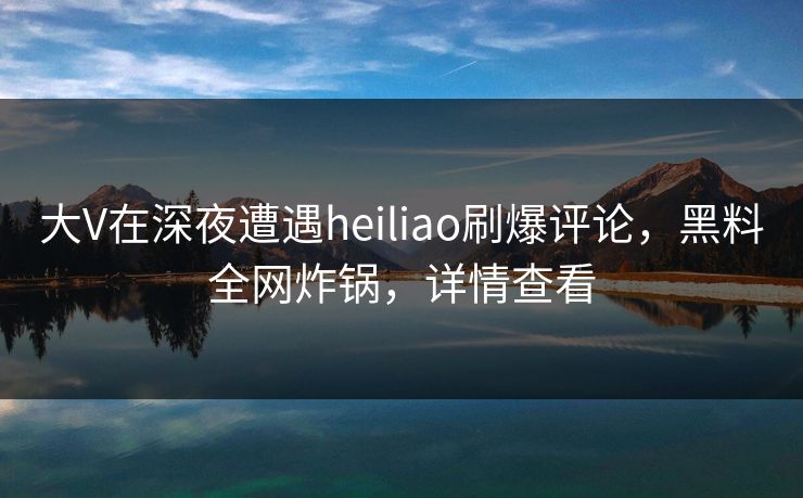 大V在深夜遭遇heiliao刷爆评论,黑料全网炸锅,详情查看 大V在深夜遭遇heiliao刷爆评论,黑料全网炸锅,详情查看