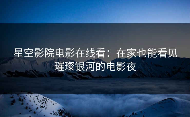 星空影院电影在线看：在家也能看见璀璨银河的电影夜