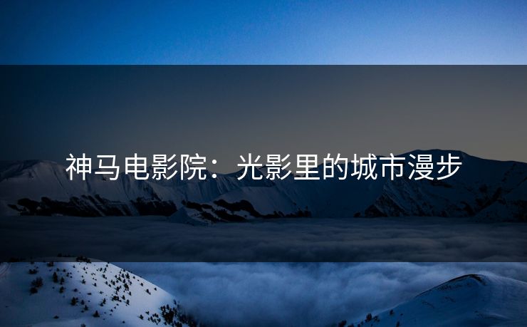 神马电影院：光影里的城市漫步