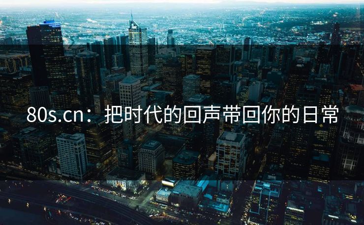 80s.cn：把时代的回声带回你的日常
