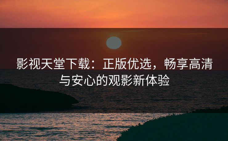 影视天堂下载：正版优选，畅享高清与安心的观影新体验