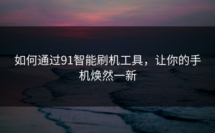 如何通过91智能刷机工具，让你的手机焕然一新
