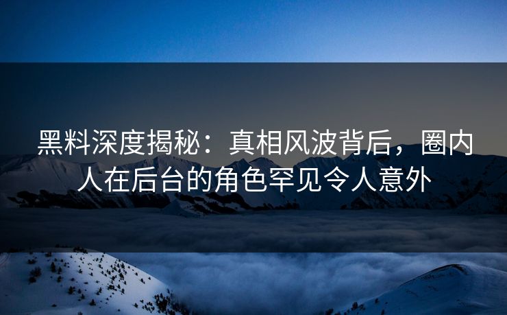 黑料深度揭秘：真相风波背后，圈内人在后台的角色罕见令人意外