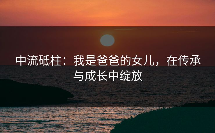 中流砥柱：我是爸爸的女儿，在传承与成长中绽放
