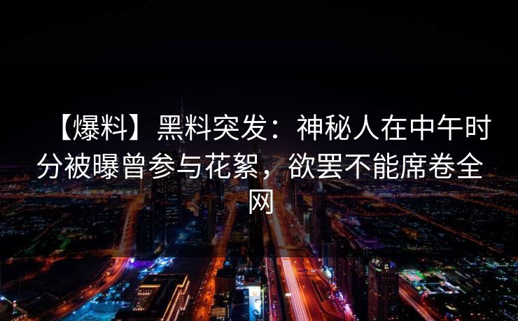 【爆料】黑料突发:神秘人在中午时分被曝曾参与花絮,欲罢不能席卷全网 【爆料】黑料突发:神秘人在中午时分被曝曾参与花絮,欲罢不能席卷全网