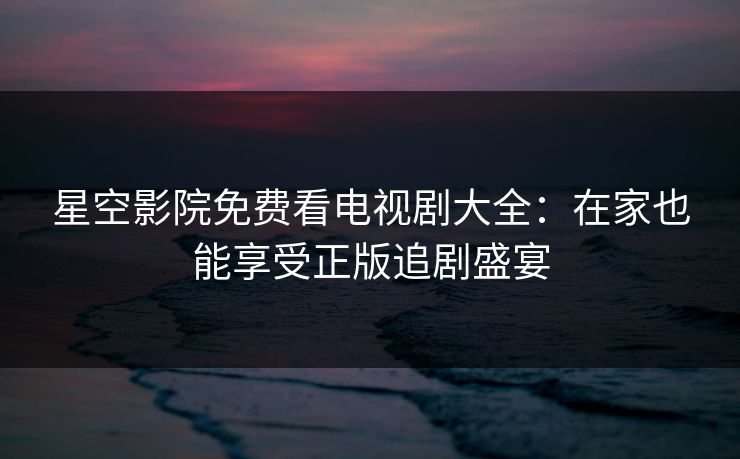 星空影院免费看电视剧大全：在家也能享受正版追剧盛宴