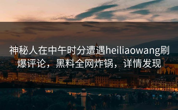 神秘人在中午时分遭遇heiliaowang刷爆评论,黑料全网炸锅,详情发现