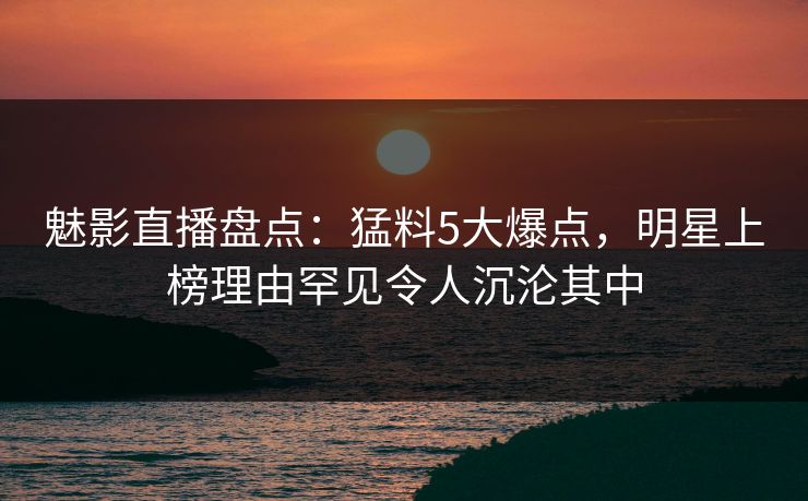 魅影直播盘点:猛料5大爆点,明星上榜理由罕见令人沉沦其中