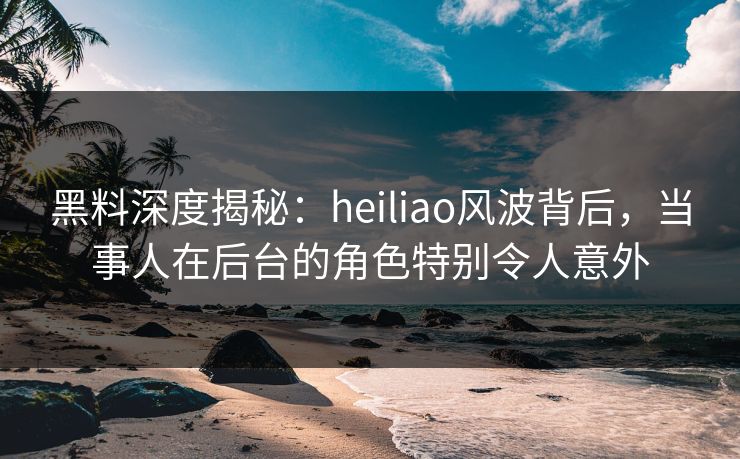 黑料深度揭秘:heiliao风波背后,当事人在后台的角色特别令人意外