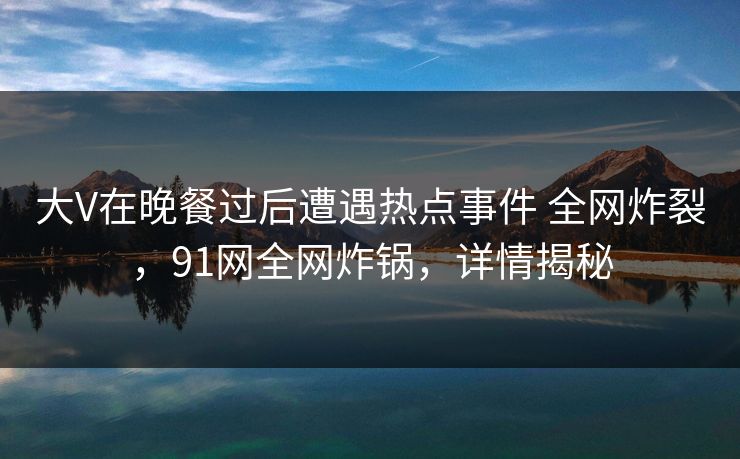 大V在晚餐过后遭遇热点事件 全网炸裂,91网全网炸锅,详情揭秘