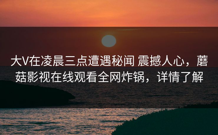 大V在凌晨三点遭遇秘闻 震撼人心,蘑菇影视在线观看全网炸锅,详情了解