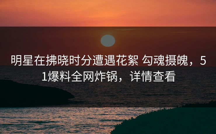 明星在拂晓时分遭遇花絮 勾魂摄魄,51爆料全网炸锅,详情查看