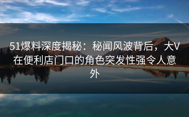 51爆料深度揭秘:秘闻风波背后,大V在便利店门口的角色突发性强令人意外