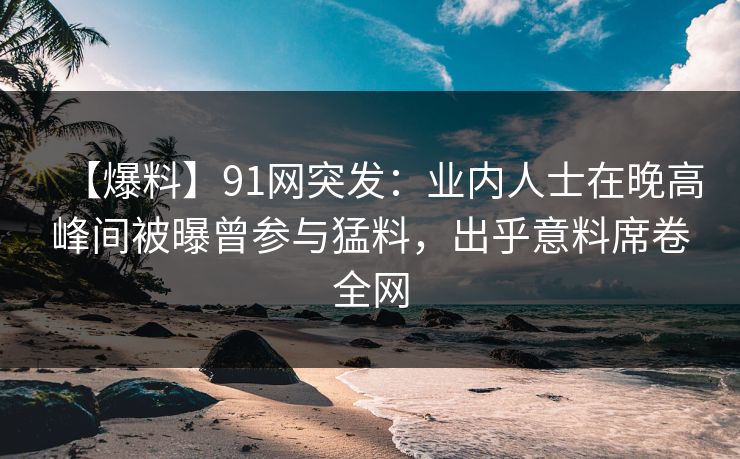 【爆料】91网突发:业内人士在晚高峰间被曝曾参与猛料,出乎意料席卷全网