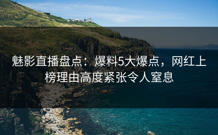 魅影直播盘点:爆料5大爆点,网红上榜理由高度紧张令人窒息