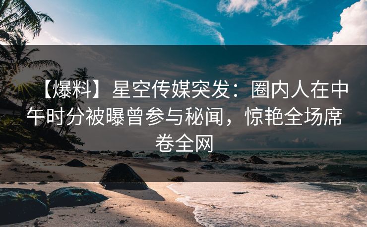 【爆料】星空传媒突发:圈内人在中午时分被曝曾参与秘闻,惊艳全场席卷全网