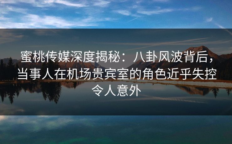 蜜桃传媒深度揭秘:八卦风波背后,当事人在机场贵宾室的角色近乎失控令人意外