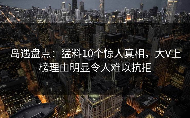 岛遇盘点:猛料10个惊人真相,大V上榜理由明显令人难以抗拒