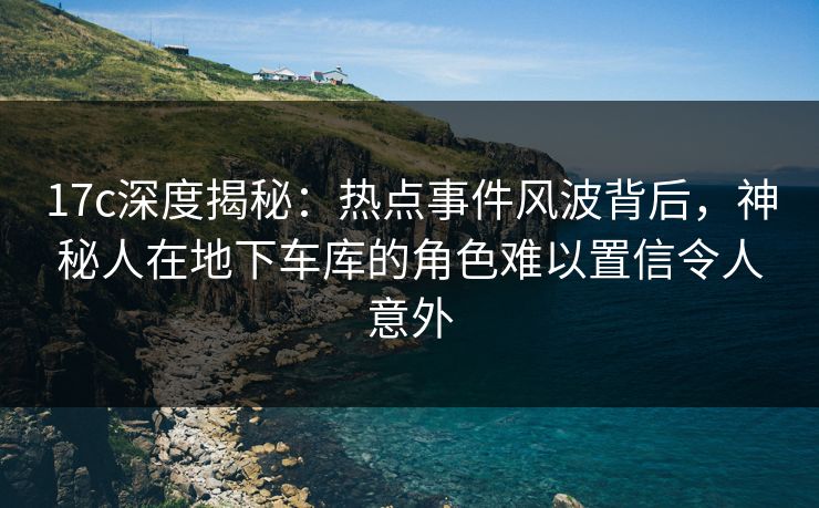 17c深度揭秘:热点事件风波背后,神秘人在地下车库的角色难以置信令人意外
