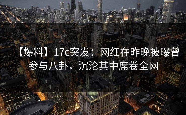 【爆料】17c突发：网红在昨晚被曝曾参与八卦，沉沦其中席卷全网