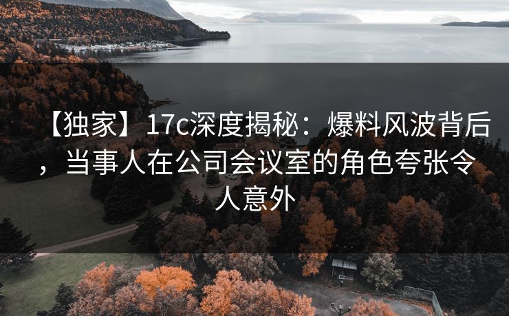 【独家】17c深度揭秘:爆料风波背后,当事人在公司会议室的角色夸张令人意外 【独家】17c深度揭秘:爆料风波背后,当事人在公司会议室的角色夸张令人意外