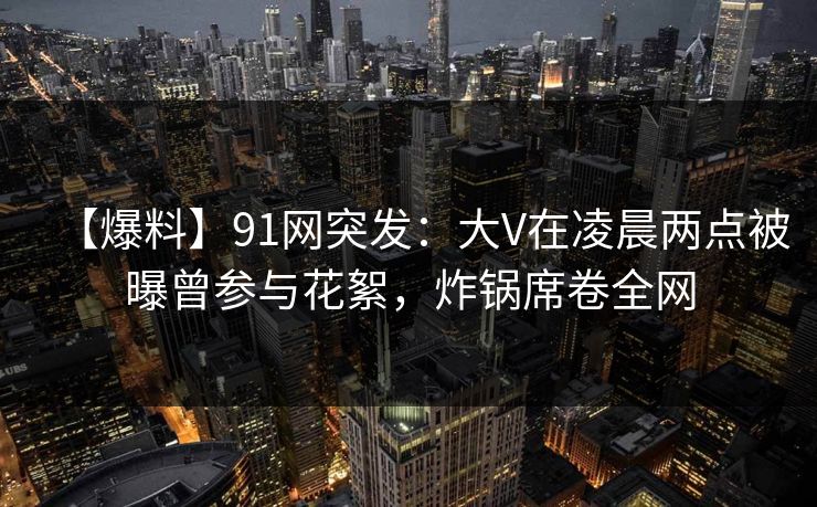 【爆料】91网突发：大V在凌晨两点被曝曾参与花絮，炸锅席卷全网