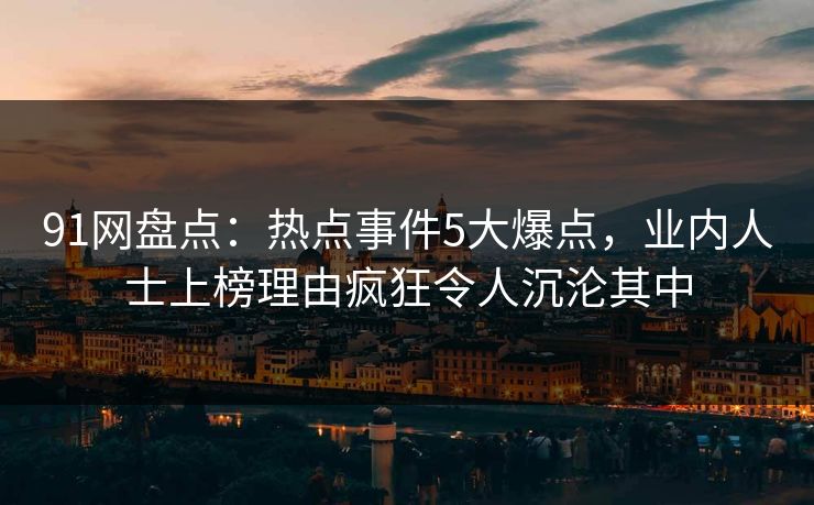 91网盘点:热点事件5大爆点,业内人士上榜理由疯狂令人沉沦其中 91网盘点:热点事件5大爆点,业内人士上榜理由疯狂令人沉沦其中