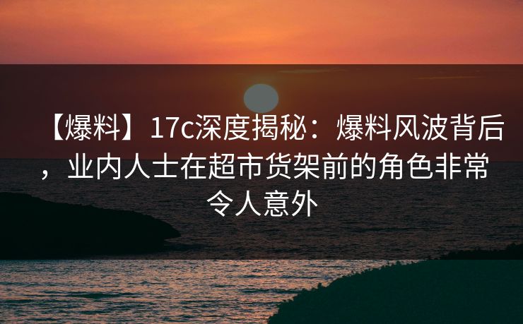 【爆料】17c深度揭秘:爆料风波背后,业内人士在超市货架前的角色非常令人意外