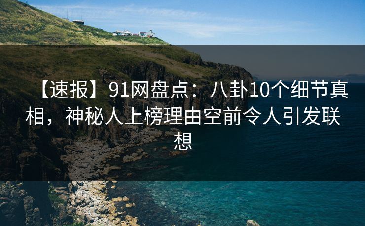 【速报】91网盘点:八卦10个细节真相,神秘人上榜理由空前令人引发联想