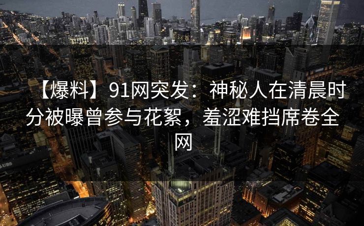 【爆料】91网突发:神秘人在清晨时分被曝曾参与花絮,羞涩难挡席卷全网