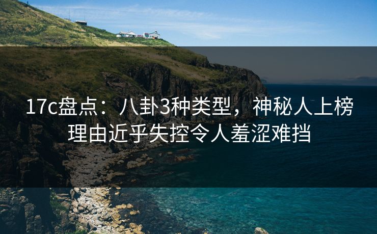 17c盘点:八卦3种类型,神秘人上榜理由近乎失控令人羞涩难挡